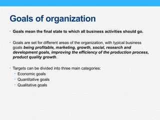 Goals of organization
• Goals mean the final state to which all business activities should go.
• Goals are set for different areas of the organization, with typical business
goals being profitable, marketing, growth, social, research and
development goals, improving the efficiency of the production process,
product quality growth.
• Targets can be divided into three main categories:
• Economic goals
• Quantitative goals
• Qualitative goals
 