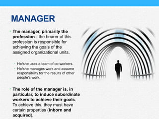 MANAGER
• The manager, primarily the
profession - the bearer of this
profession is responsible for
achieving the goals of the
assigned organizational units.
• He/she uses a team of co-workers.
• He/she manages work and assume
responsibility for the results of other
people's work.
• The role of the manager is, in
particular, to induce subordinate
workers to achieve their goals.
To achieve this, they must have
certain properties (inborn and
acquired).
 