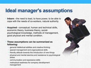 Ideal manager's assumptions
• Inborn - the need to lead, to have power, to be able to
cope with the needs of co-workers, natural authority.
• Acquired - conceptual, human and technical skills,
economic theory, business theory, social-
psychological knowledge, methods of management,
good physical and mental condition.
• These assumptions can be summarized as
following:
• general intellectual abilities and creative thinking
• special management and organizational skills
• friendly attitude towards the introduction of new things
• physical and mental stamina and resistance to psychological
stress
• communication and expressive skills
• methodical readiness for company development
management
 