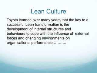 Lean CultureToyota learned over many years that the key to a successful Lean transformation is the development of internal structures and  behaviours to cope with the influence of  external forces and changing environments on  organisational performance………..
