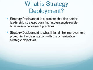 What is Strategy Deployment?Strategy Deployment is a process that ties senior leadership strategic planning into enterprise-wide business-improvement practices.Strategy Deployment is what links all the improvement project in the organization with the organization strategic objectives. 