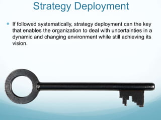 Strategy DeploymentIf followed systematically, strategy deployment can the key that enables the organization to deal with uncertainties in a dynamic and changing environment while still achieving its vision.