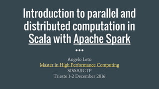 Introduction to parallel and
distributed computation in
Scala with Apache Spark
Angelo Leto
Master in High Performance Computing
SISSA/ICTP
Trieste 1-2 December 2016
 