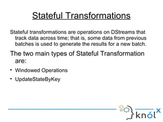 Stateful Transformations
Stateful transformations are operations on DStreams that
track data across time; that is, some data from previous
batches is used to generate the results for a new batch.
The two main types of Stateful Transformation
are:

Windowed Operations

UpdateStateByKey
 