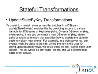Stateful Transformations

UpdateStateByKey Transformations
it’s useful to maintain state across the batches in a DStream .
updateStateByKey() enables this by providing access to a state
variable for DStreams of key/value pairs. Given a DStream of (key,
event) pairs, it lets you construct a new DStream of (key, state)
pairs by taking a function that specifies how to update the state for
each key given new events. For example, in a web server log, our
events might be visits to the site, where the key is the user ID.
Using updateStateByKey(), we could track the last pages each user
visited. This list would be our “state” object, and we’d update it as
each event arrives.
 