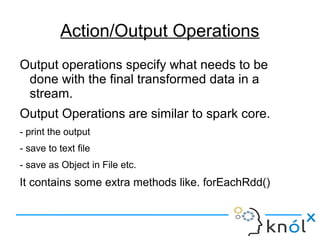 Action/Output Operations
Output operations specify what needs to be
done with the final transformed data in a
stream.
Output Operations are similar to spark core.
- print the output
- save to text file
- save as Object in File etc.
It contains some extra methods like. forEachRdd()
 