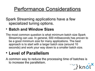 Performance Considerations
Spark Streaming applications have a few
specialized tuning options.

Batch and Window Sizes
The most common question is what minimum batch size Spark
Streaming can use. In general, 500 milliseconds has proven to
be a good minimum size for many applications. The best
approach is to start with a larger batch size (around 10
seconds) and work your way down to a smaller batch size.

Level of Parallelism
A common way to reduce the processing time of batches is
to increase the parallelism.
 