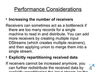 
Increasing the number of receivers
Receivers can sometimes act as a bottleneck if
there are too many records for a single
machine to read in and distribute. You can add
more receivers by creating multiple input
DStreams (which creates multiple receivers),
and then applying union to merge them into a
single stream.

Explicitly repartitioning received data
If receivers cannot be increased anymore, you
can further redistribute the received data by
Performance Considerations
 