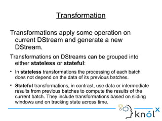 Transformation
Transformations apply some operation on
current DStream and generate a new
DStream.
Transformations on DStreams can be grouped into
either stateless or stateful:

In stateless transformations the processing of each batch
does not depend on the data of its previous batches.

Stateful transformations, in contrast, use data or intermediate
results from previous batches to compute the results of the
current batch. They include transformations based on sliding
windows and on tracking state across time.
 