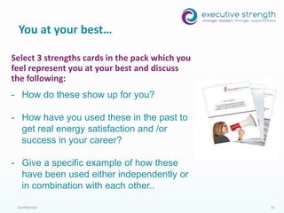Confidential 15
You at your best…
Data Collection:
• Online surveys
• Strengths Engagement
Index
• Feedback
• Performance Appraisals
• Video Stories
• Business Results
Select 3 strengths cards in the pack which you
feel represent you at your best and discuss
the following:
- How do these show up for you?
- How have you used these in the past to
get real energy satisfaction and /or
success in your career?
- Give a specific example of how these
have been used either independently or
in combination with each other..
 