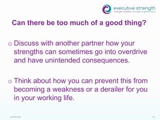 Confidential 25
o Discuss with another partner how your
strengths can sometimes go into overdrive
and have unintended consequences.
o Think about how you can prevent this from
becoming a weakness or a derailer for you
in your working life.
Can there be too much of a good thing?
 