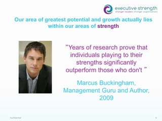 Confidential 6
“Years of research prove that
individuals playing to their
strengths significantly
outperform those who don't ”
Marcus Buckingham,
Management Guru and Author,
2009
Our area of greatest potential and growth actually lies
within our areas of strength
 