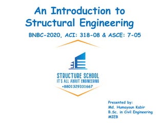 +8801329331667
An Introduction to
Structural Engineering
Presented by:
Md. Humayoun Kabir
B.Sc. in Civil Engineering
MIEB
BNBC-2020, ACI: 318-08 & ASCE: 7-05
 