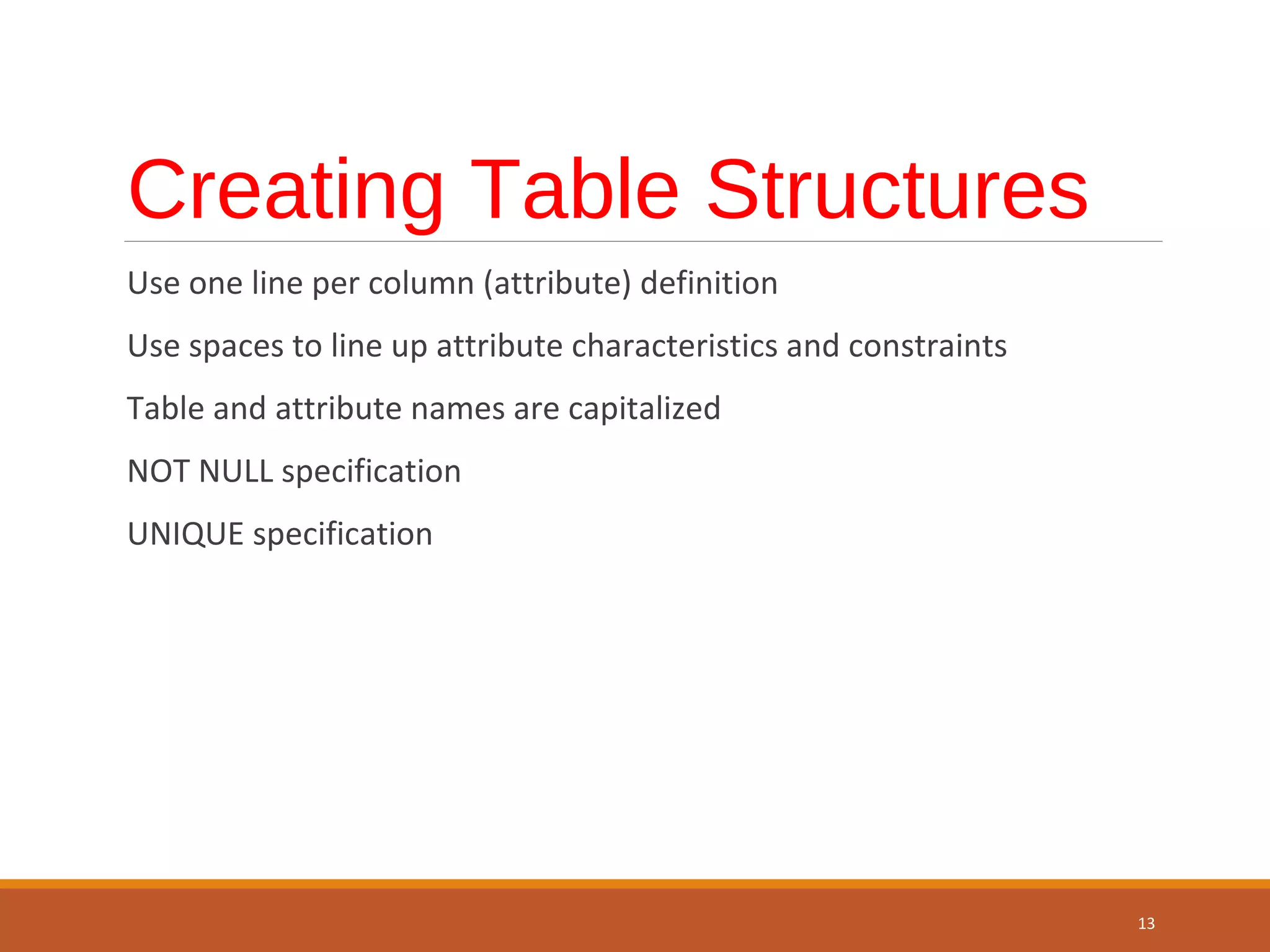 Creating Table Structures Use one line per column (attribute) definition Use spaces to line up attribute characteristics and constraints Table and attribute names are capitalized NOT NULL specification UNIQUE specification 13 