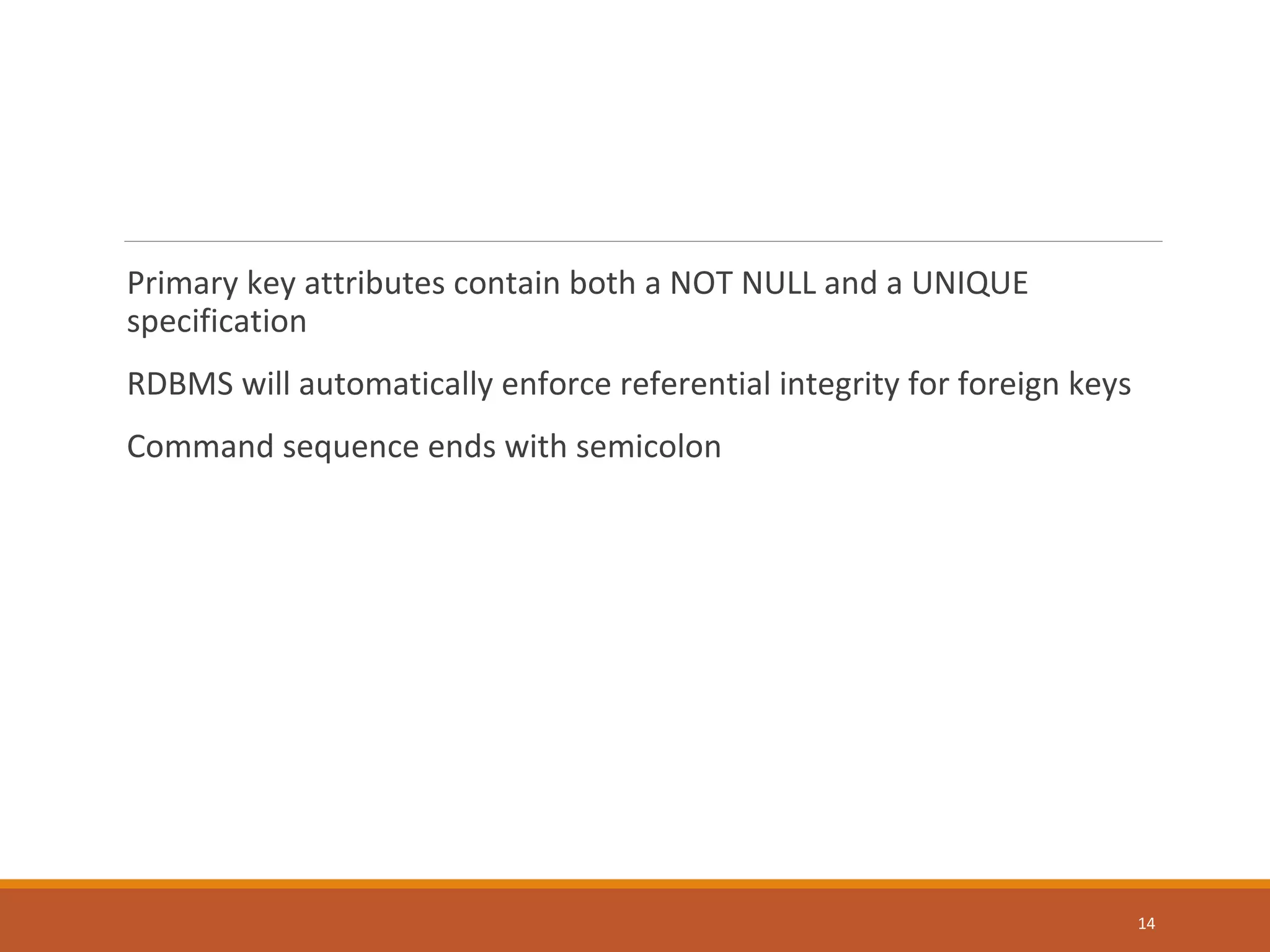 Primary key attributes contain both a NOT NULL and a UNIQUE specification RDBMS will automatically enforce referential integrity for foreign keys Command sequence ends with semicolon 14 