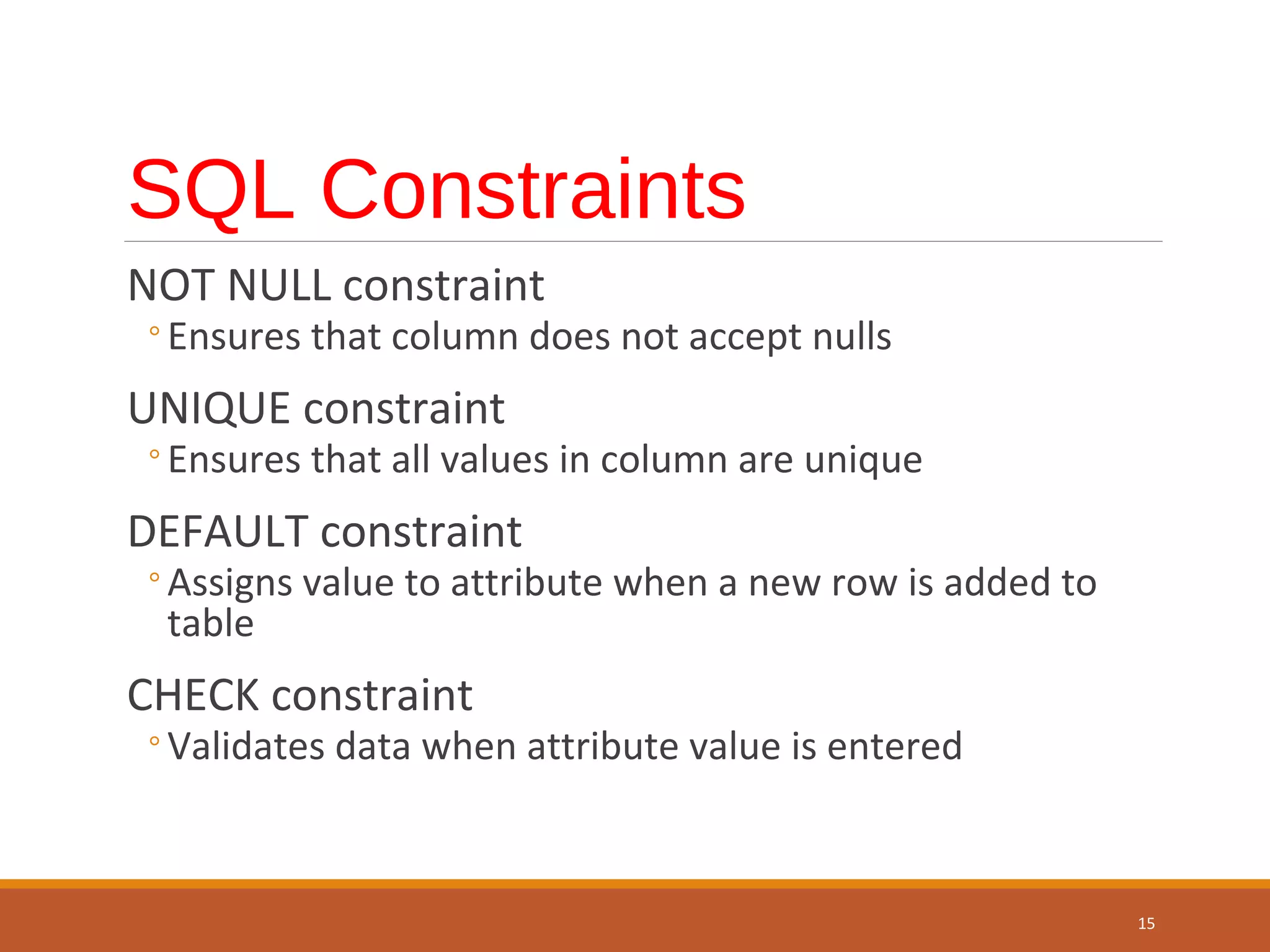 SQL Constraints NOT NULL constraint ◦Ensures that column does not accept nulls UNIQUE constraint ◦Ensures that all values in column are unique DEFAULT constraint ◦Assigns value to attribute when a new row is added to table CHECK constraint ◦Validates data when attribute value is entered 15 