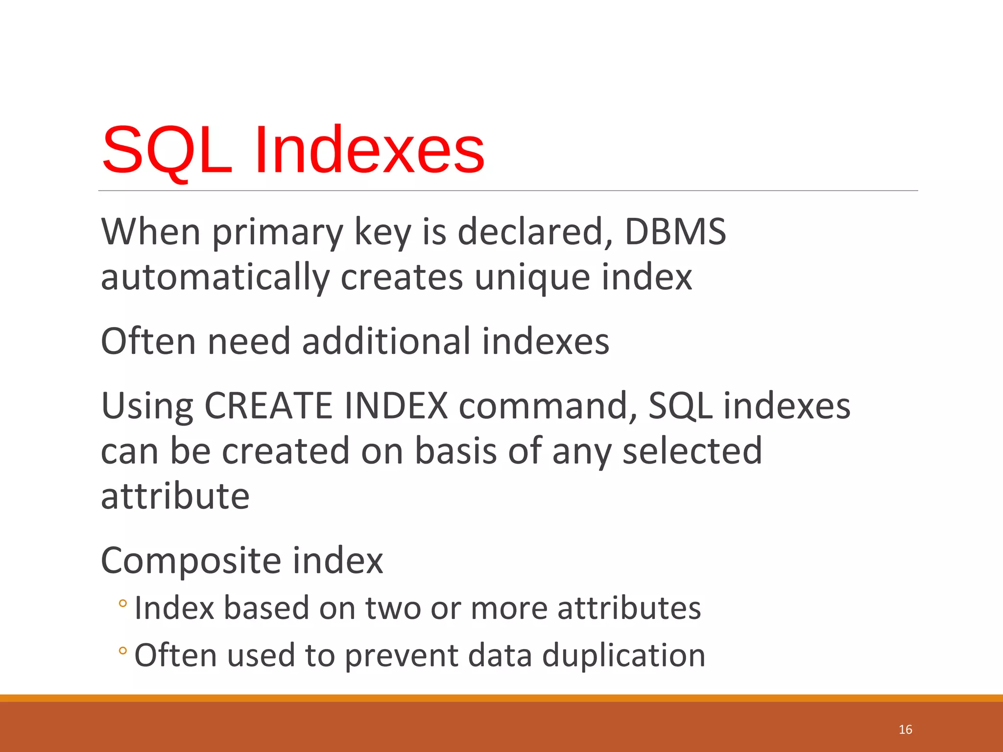 SQL Indexes When primary key is declared, DBMS automatically creates unique index Often need additional indexes Using CREATE INDEX command, SQL indexes can be created on basis of any selected attribute Composite index ◦Index based on two or more attributes ◦Often used to prevent data duplication 16 
