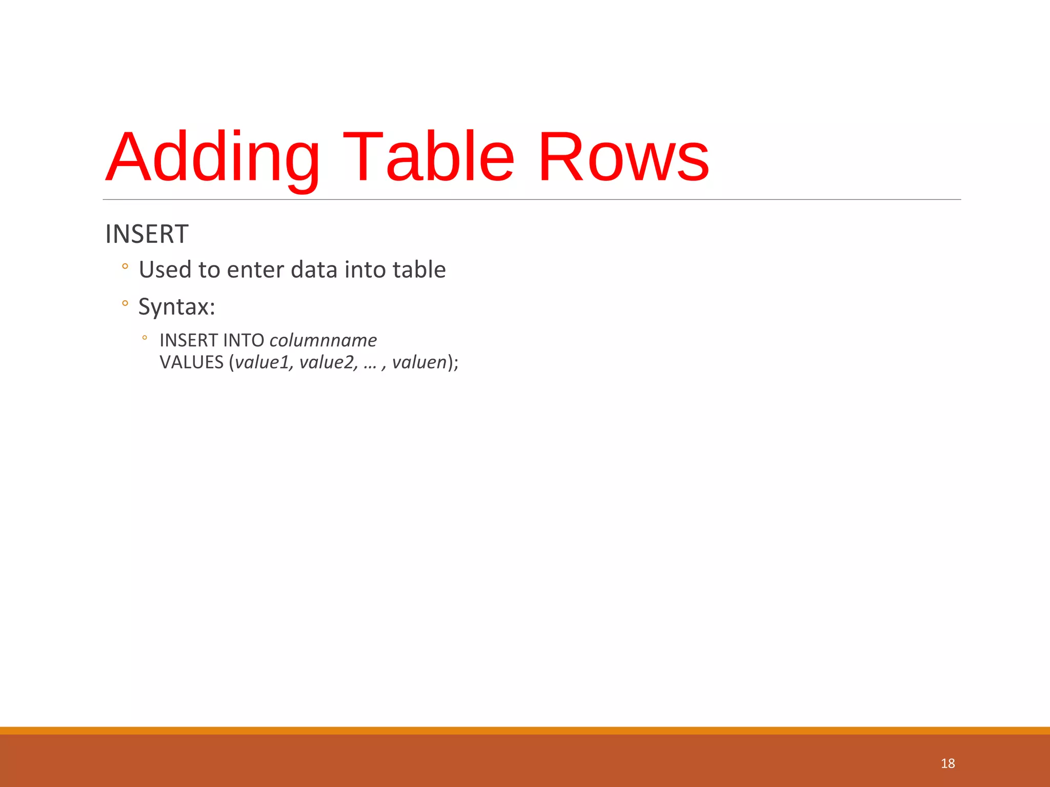 Adding Table Rows INSERT ◦ Used to enter data into table ◦ Syntax: ◦ INSERT INTO columnname VALUES (value1, value2, … , valuen); 18 