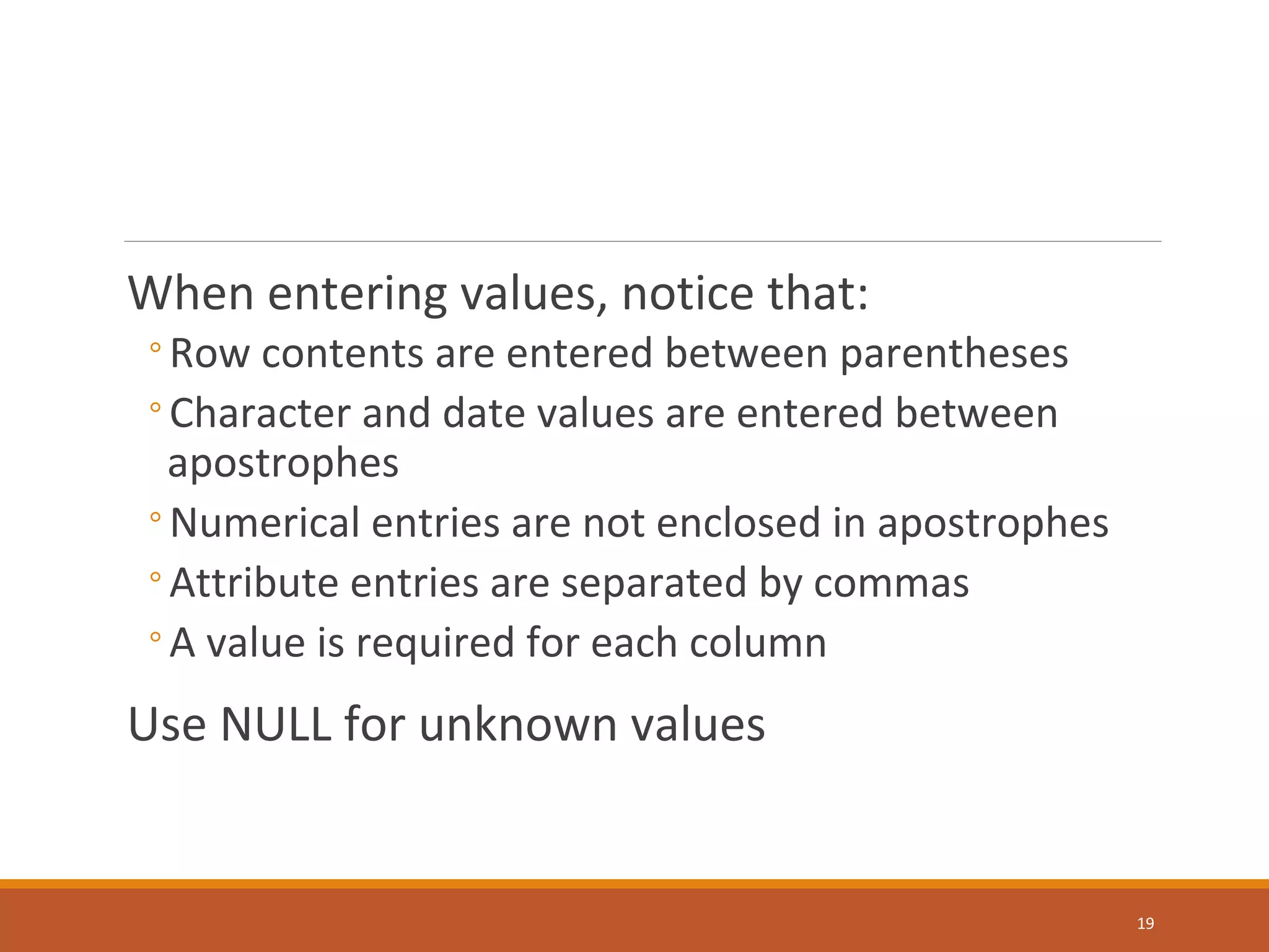 When entering values, notice that: ◦Row contents are entered between parentheses ◦Character and date values are entered between apostrophes ◦Numerical entries are not enclosed in apostrophes ◦Attribute entries are separated by commas ◦A value is required for each column Use NULL for unknown values 19 