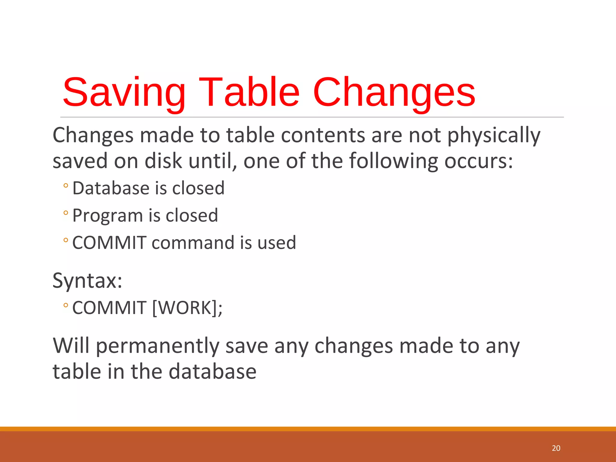 Saving Table Changes Changes made to table contents are not physically saved on disk until, one of the following occurs: ◦Database is closed ◦Program is closed ◦COMMIT command is used Syntax: ◦COMMIT [WORK]; Will permanently save any changes made to any table in the database 20 