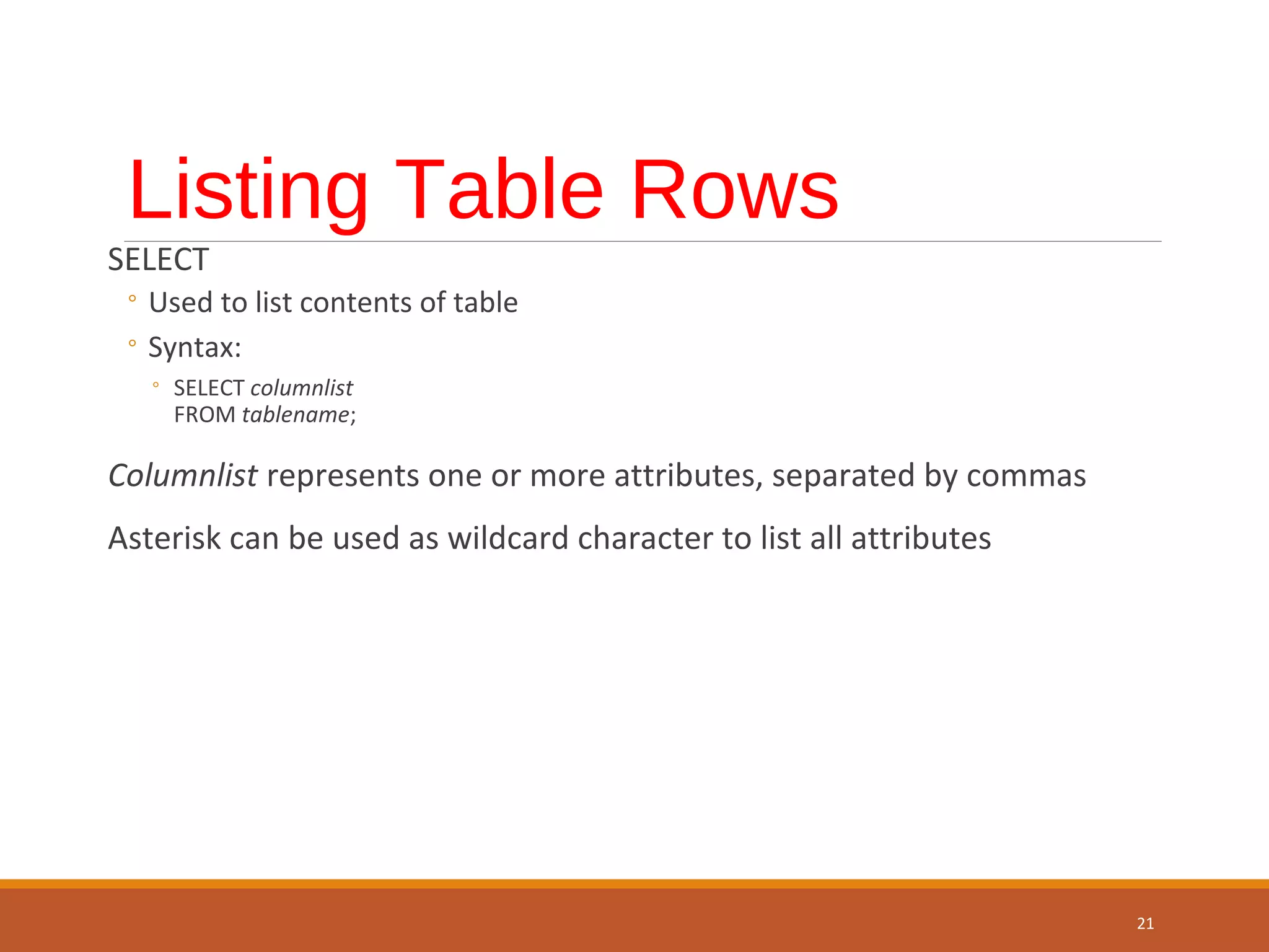 Listing Table Rows SELECT ◦ Used to list contents of table ◦ Syntax: ◦ SELECT columnlist FROM tablename; Columnlist represents one or more attributes, separated by commas Asterisk can be used as wildcard character to list all attributes 21 