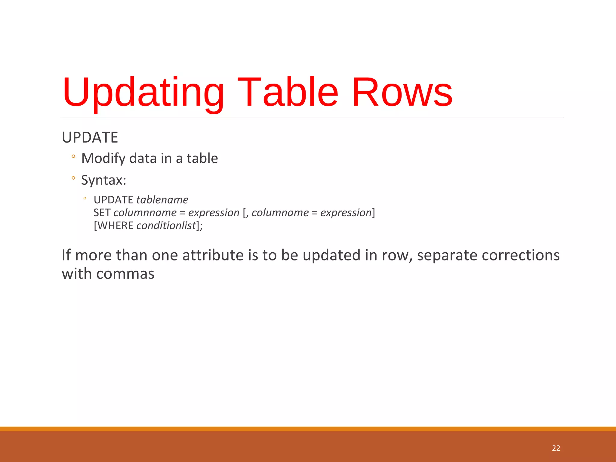 Updating Table Rows UPDATE ◦ Modify data in a table ◦ Syntax: ◦ UPDATE tablename SET columnname = expression [, columname = expression] [WHERE conditionlist]; If more than one attribute is to be updated in row, separate corrections with commas 22 