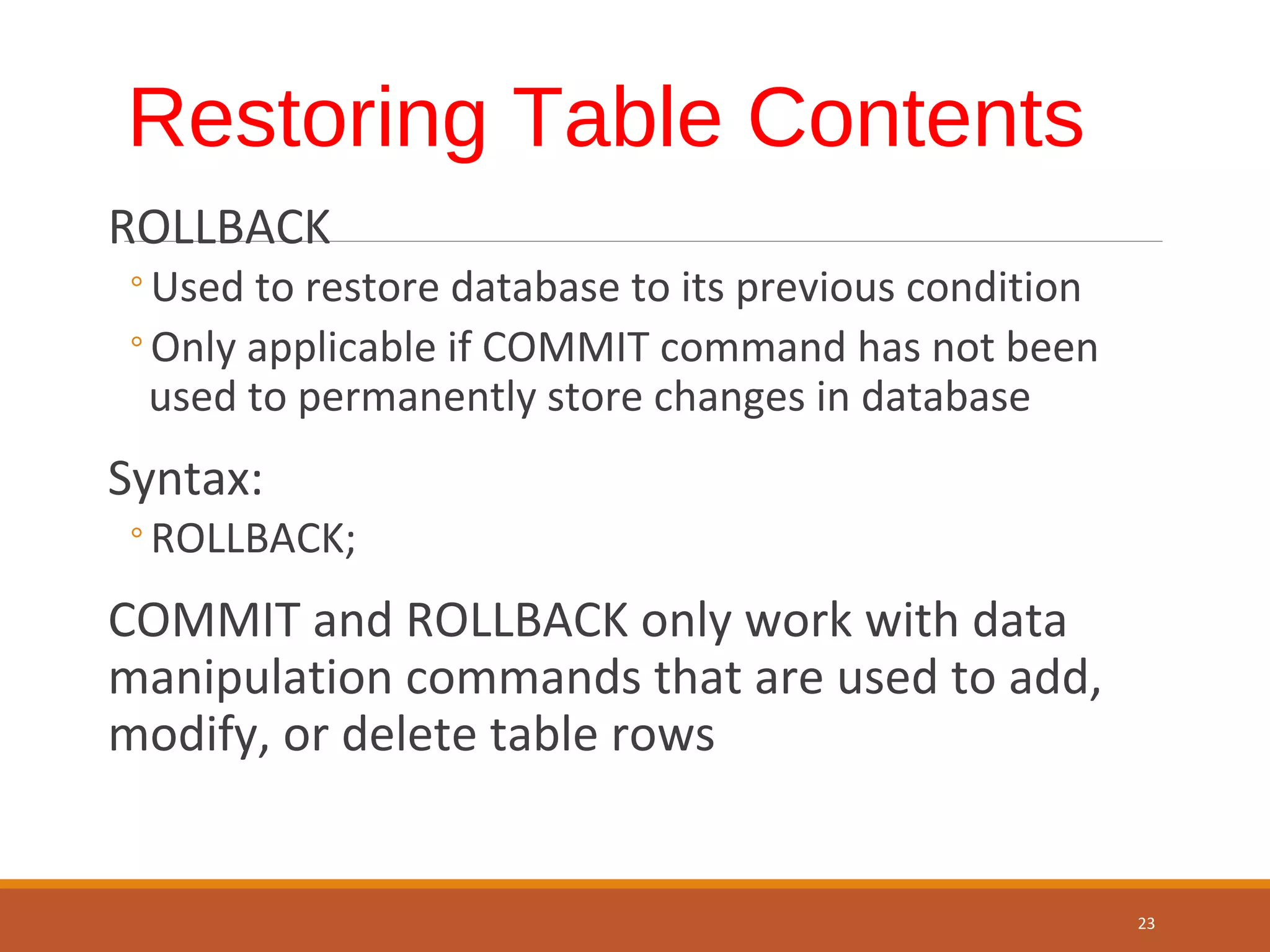 Restoring Table Contents ROLLBACK ◦Used to restore database to its previous condition ◦Only applicable if COMMIT command has not been used to permanently store changes in database Syntax: ◦ROLLBACK; COMMIT and ROLLBACK only work with data manipulation commands that are used to add, modify, or delete table rows 23 