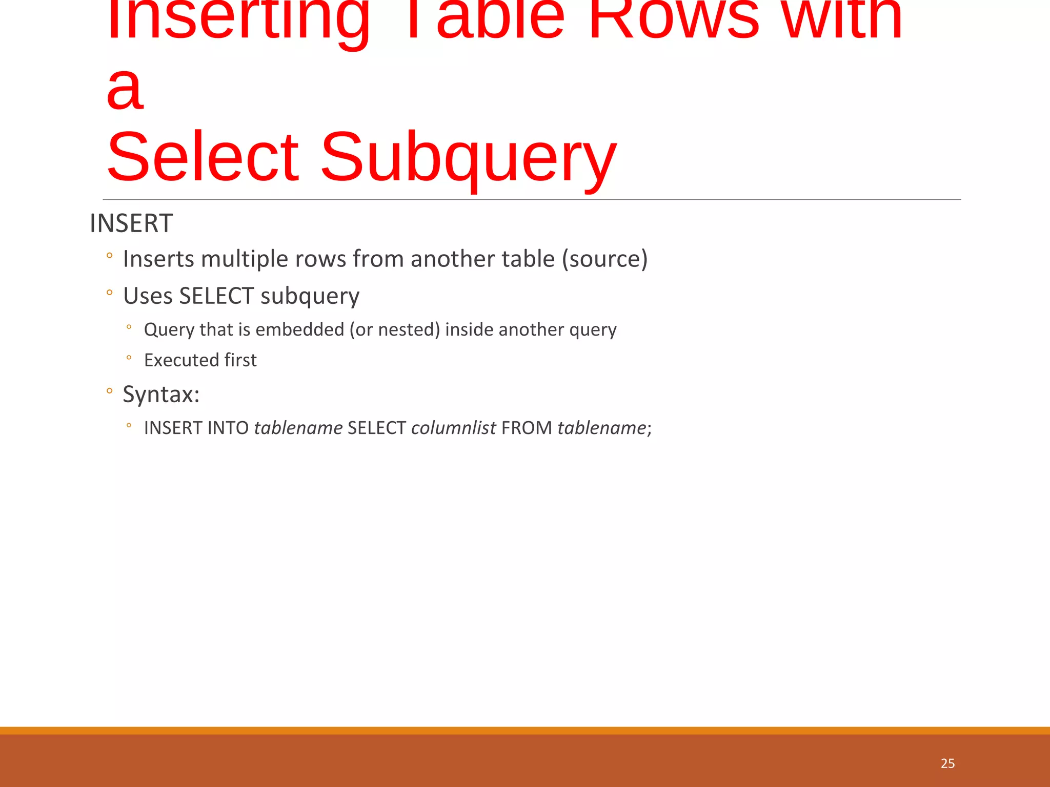 Inserting Table Rows with a Select Subquery INSERT ◦ Inserts multiple rows from another table (source) ◦ Uses SELECT subquery ◦ Query that is embedded (or nested) inside another query ◦ Executed first ◦ Syntax: ◦ INSERT INTO tablename SELECT columnlist FROM tablename; 25 
