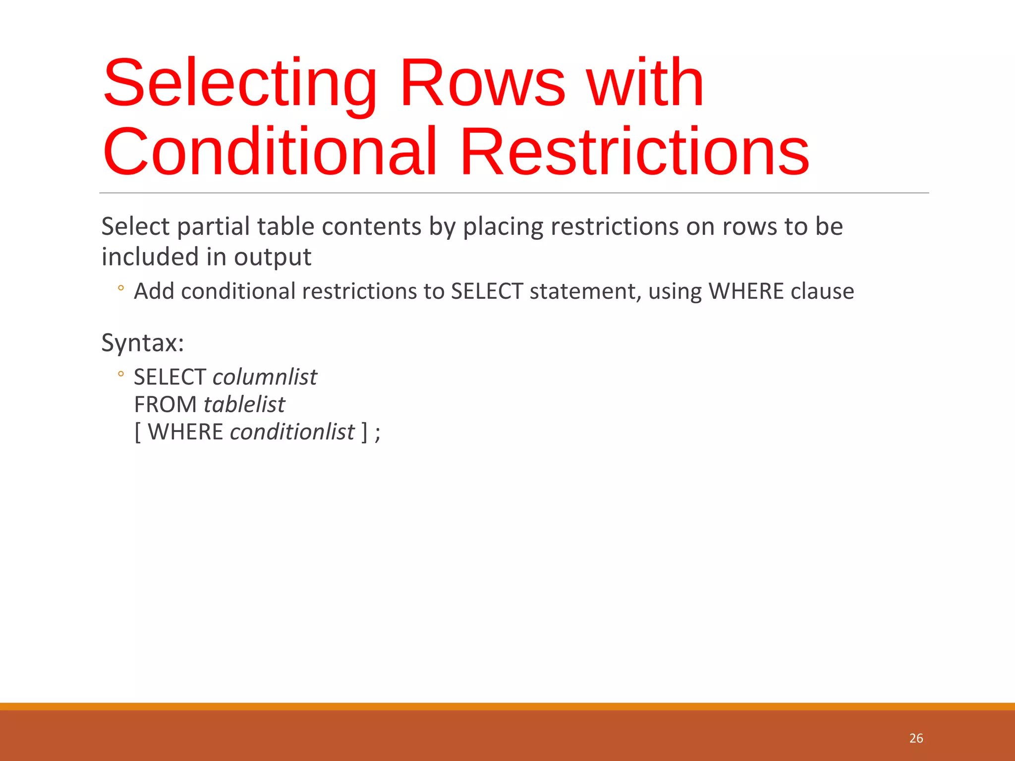 Selecting Rows with Conditional Restrictions Select partial table contents by placing restrictions on rows to be included in output ◦ Add conditional restrictions to SELECT statement, using WHERE clause Syntax: ◦ SELECT columnlist FROM tablelist [ WHERE conditionlist ] ; 26 