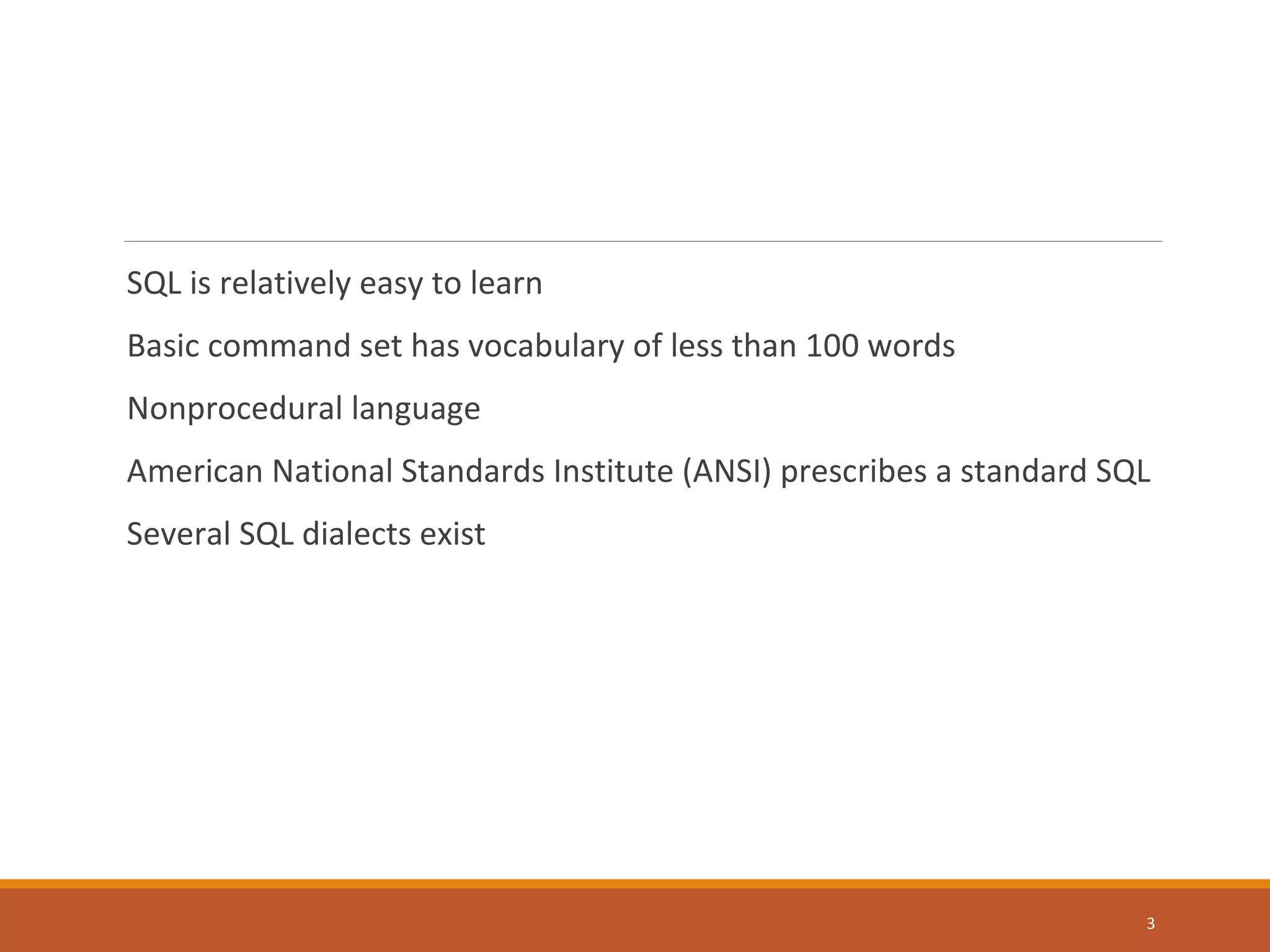 SQL is relatively easy to learn Basic command set has vocabulary of less than 100 words Nonprocedural language American National Standards Institute (ANSI) prescribes a standard SQL Several SQL dialects exist 3 