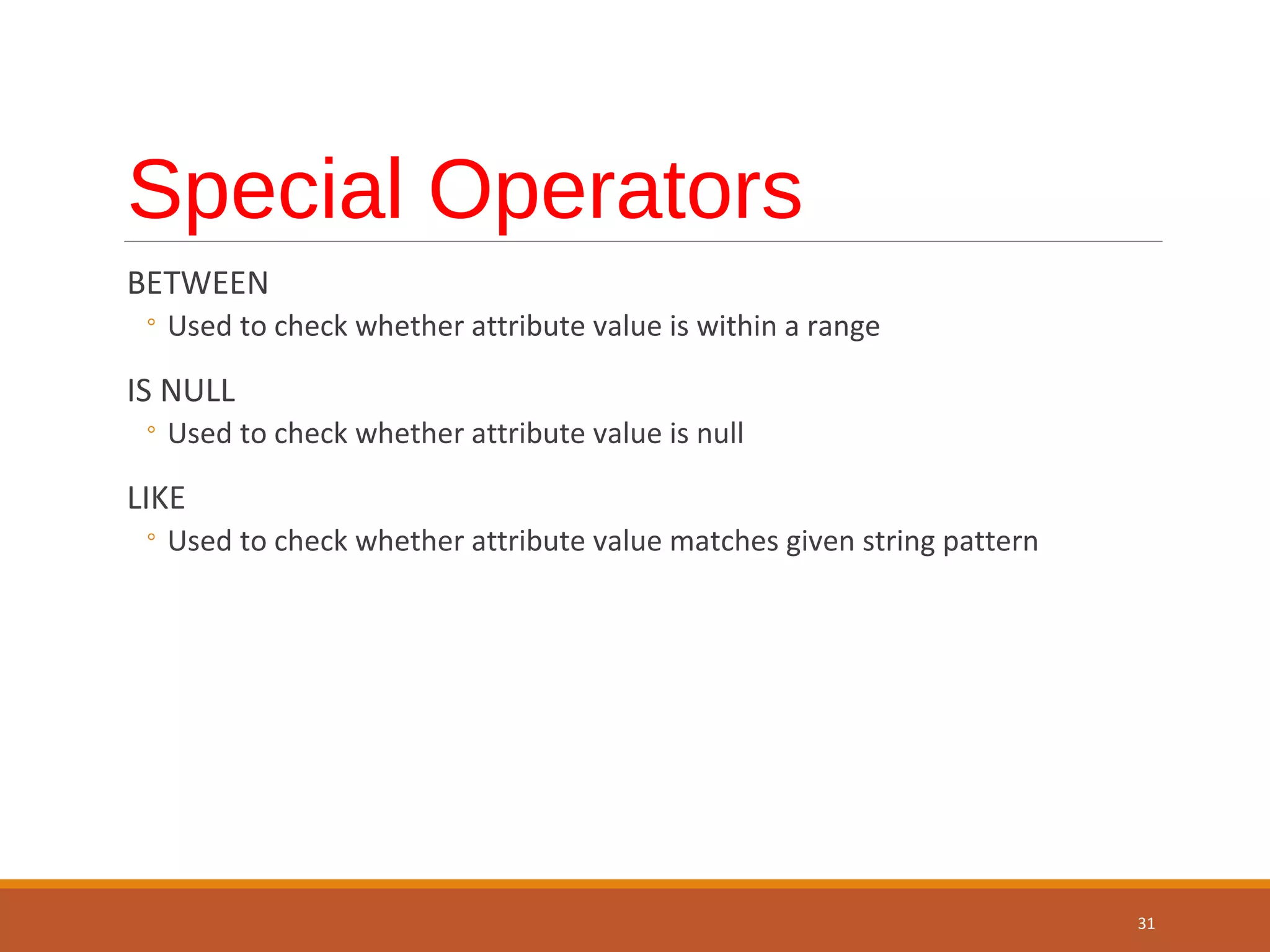 Special Operators BETWEEN ◦ Used to check whether attribute value is within a range IS NULL ◦ Used to check whether attribute value is null LIKE ◦ Used to check whether attribute value matches given string pattern 31 