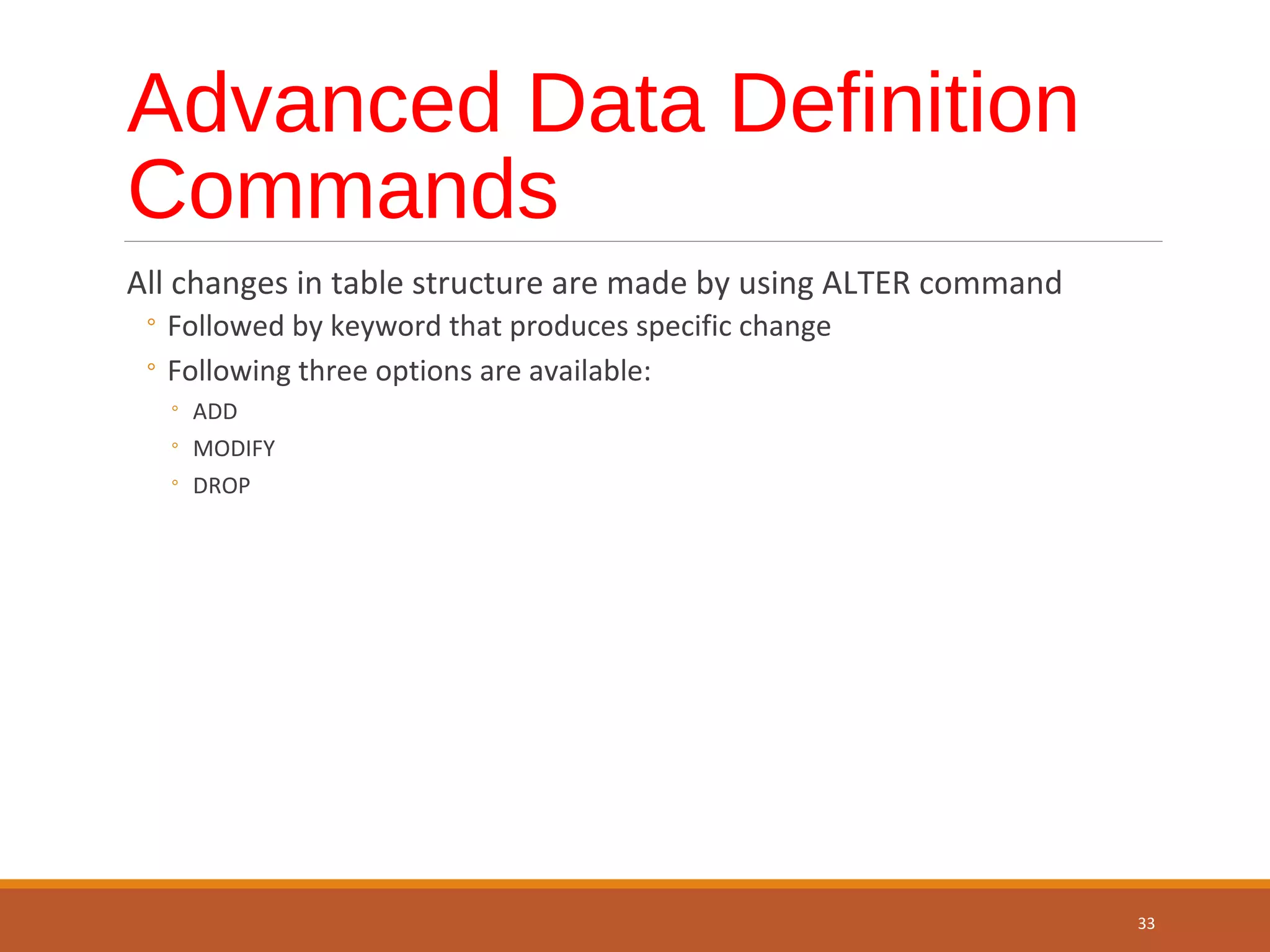Advanced Data Definition Commands All changes in table structure are made by using ALTER command ◦ Followed by keyword that produces specific change ◦ Following three options are available: ◦ ADD ◦ MODIFY ◦ DROP 33 