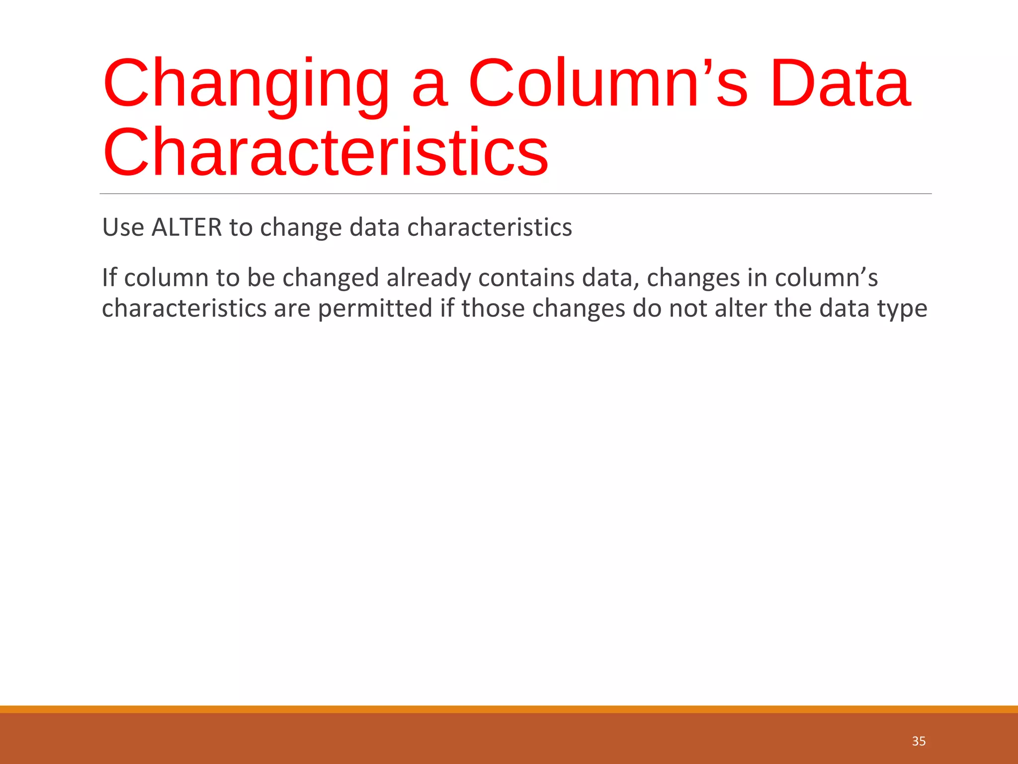 Changing a Column’s Data Characteristics Use ALTER to change data characteristics If column to be changed already contains data, changes in column’s characteristics are permitted if those changes do not alter the data type 35 