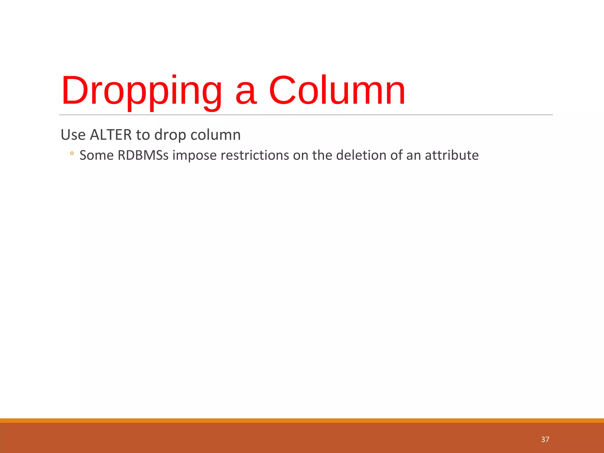 Dropping a Column Use ALTER to drop column ◦ Some RDBMSs impose restrictions on the deletion of an attribute 37 