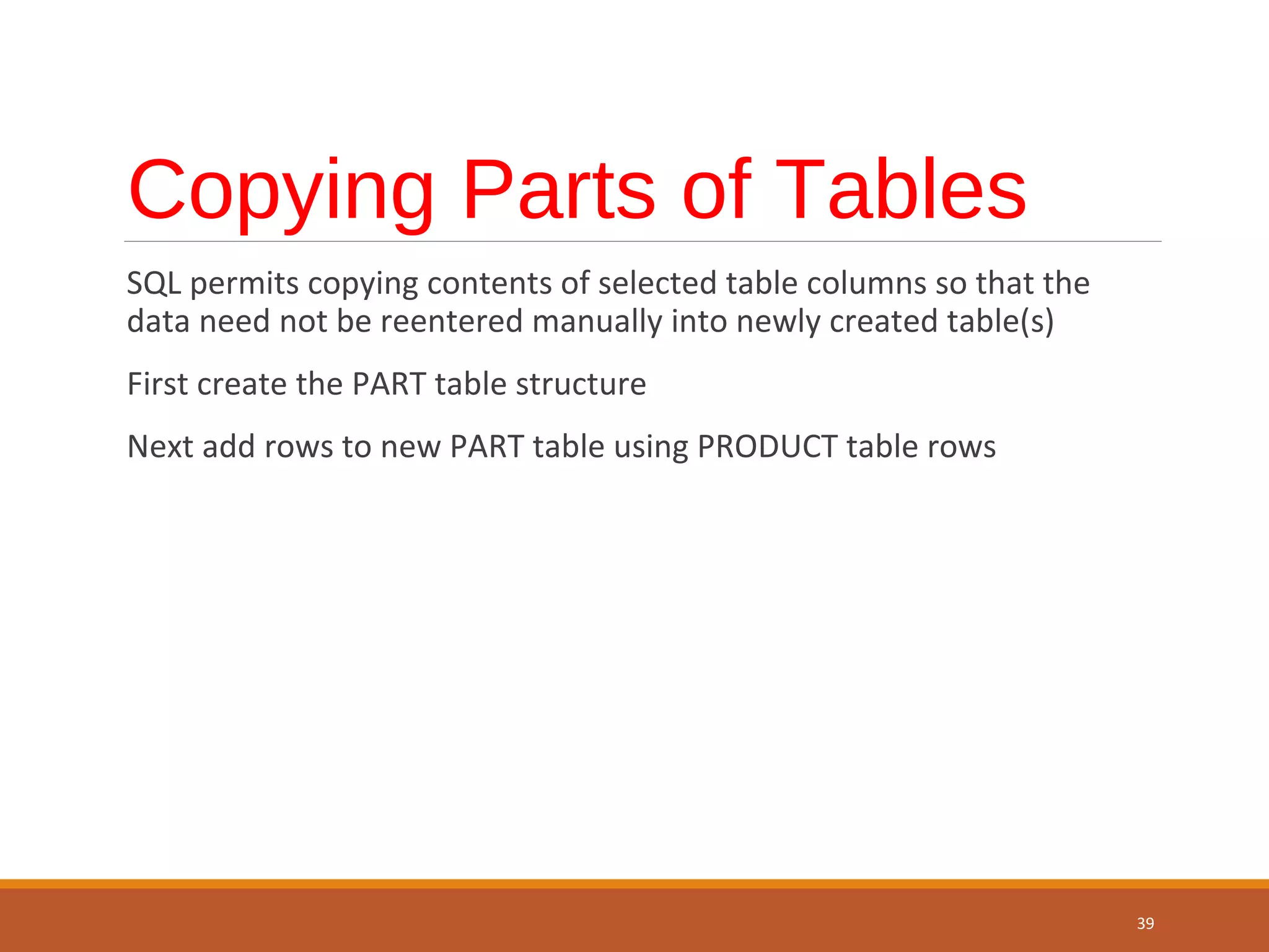 Copying Parts of Tables SQL permits copying contents of selected table columns so that the data need not be reentered manually into newly created table(s) First create the PART table structure Next add rows to new PART table using PRODUCT table rows 39 