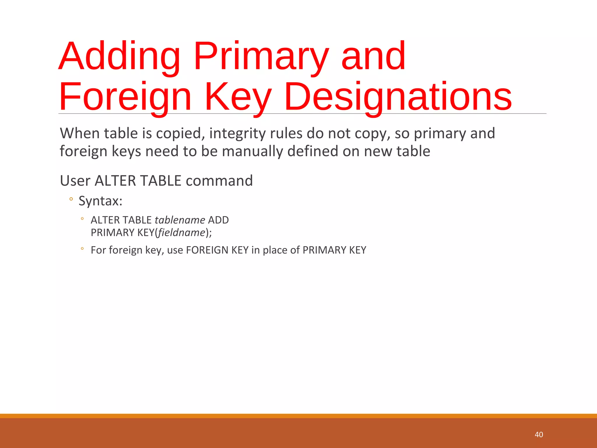 Adding Primary and Foreign Key Designations When table is copied, integrity rules do not copy, so primary and foreign keys need to be manually defined on new table User ALTER TABLE command ◦ Syntax: ◦ ALTER TABLE tablename ADD PRIMARY KEY(fieldname); ◦ For foreign key, use FOREIGN KEY in place of PRIMARY KEY 40 