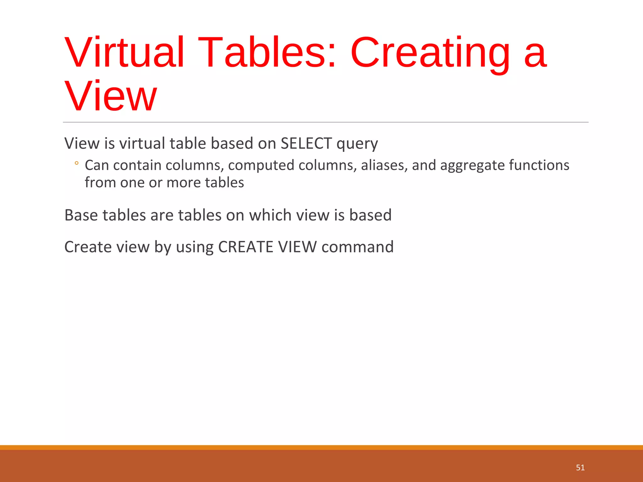 Virtual Tables: Creating a View View is virtual table based on SELECT query ◦ Can contain columns, computed columns, aliases, and aggregate functions from one or more tables Base tables are tables on which view is based Create view by using CREATE VIEW command 51 