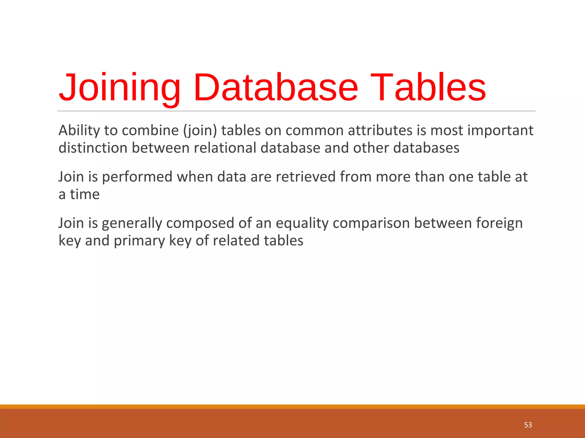 Joining Database Tables Ability to combine (join) tables on common attributes is most important distinction between relational database and other databases Join is performed when data are retrieved from more than one table at a time Join is generally composed of an equality comparison between foreign key and primary key of related tables 53 