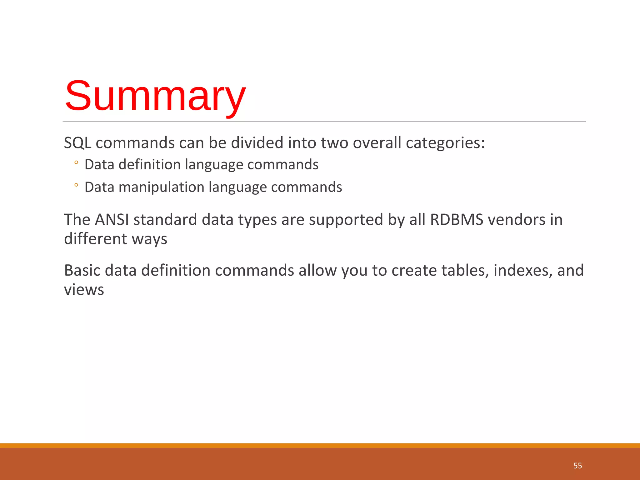 Summary SQL commands can be divided into two overall categories: ◦ Data definition language commands ◦ Data manipulation language commands The ANSI standard data types are supported by all RDBMS vendors in different ways Basic data definition commands allow you to create tables, indexes, and views 55 