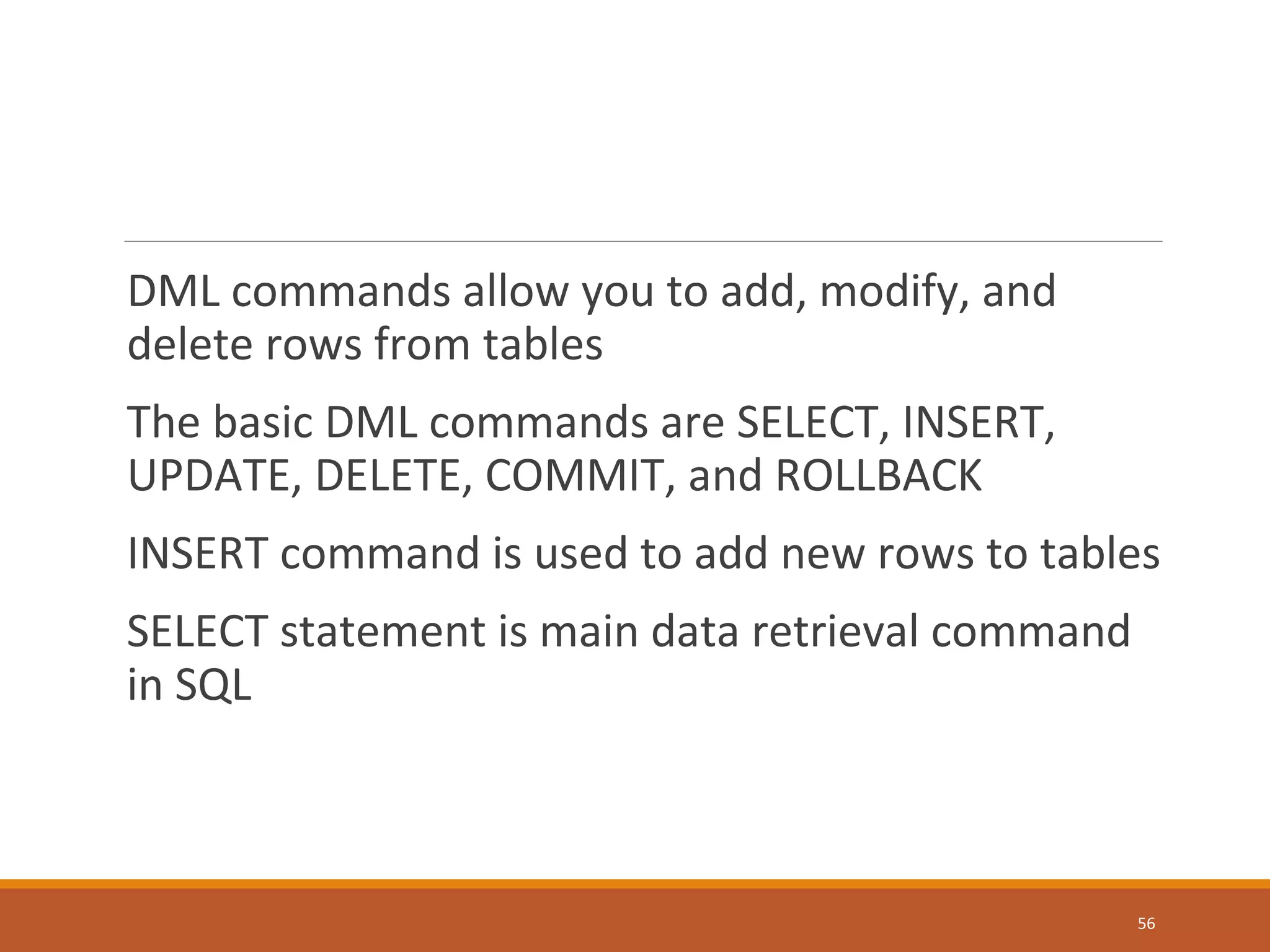 DML commands allow you to add, modify, and delete rows from tables The basic DML commands are SELECT, INSERT, UPDATE, DELETE, COMMIT, and ROLLBACK INSERT command is used to add new rows to tables SELECT statement is main data retrieval command in SQL 56 