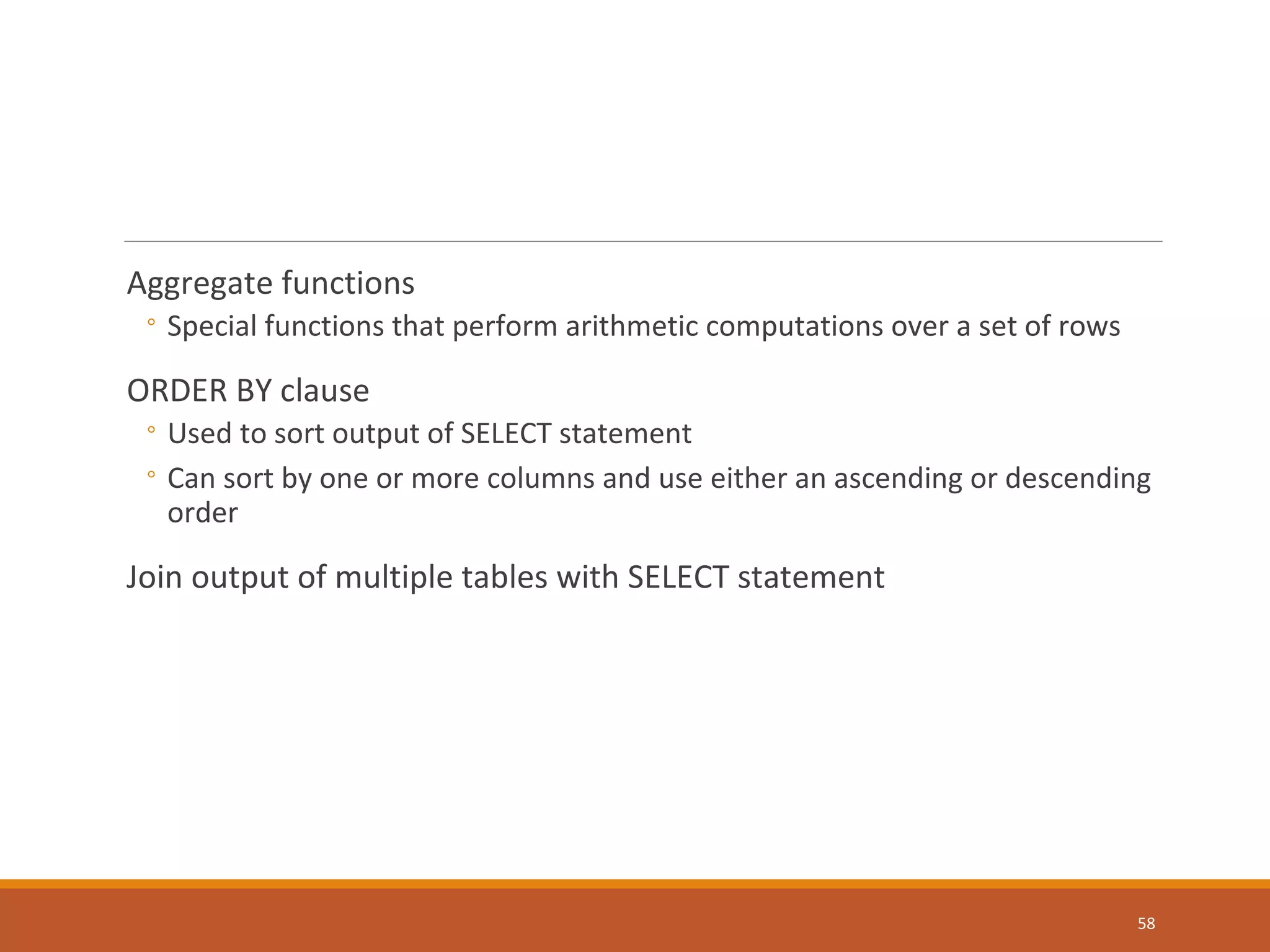 Aggregate functions ◦ Special functions that perform arithmetic computations over a set of rows ORDER BY clause ◦ Used to sort output of SELECT statement ◦ Can sort by one or more columns and use either an ascending or descending order Join output of multiple tables with SELECT statement 58 
