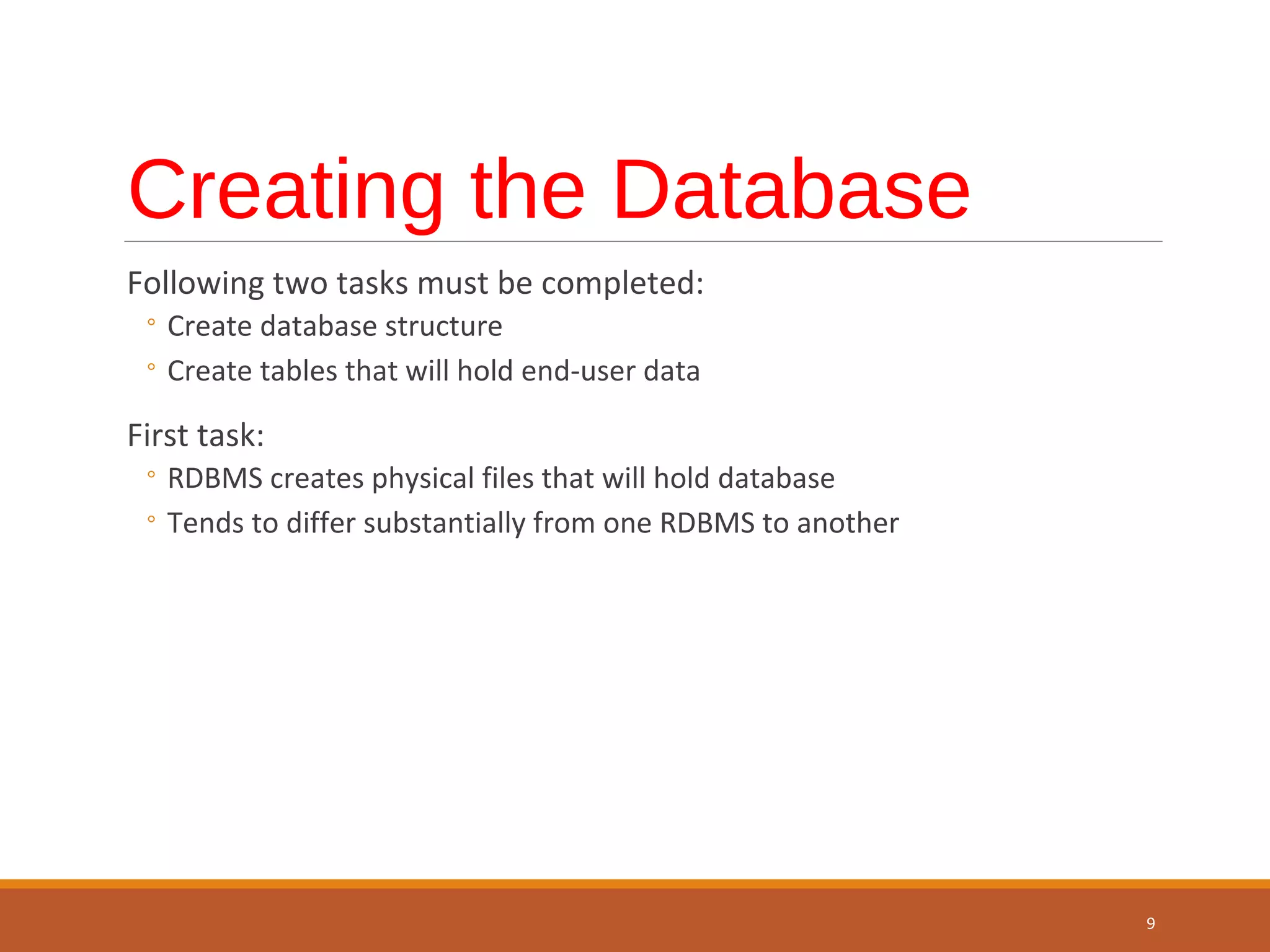 Creating the Database Following two tasks must be completed: ◦ Create database structure ◦ Create tables that will hold end-user data First task: ◦ RDBMS creates physical files that will hold database ◦ Tends to differ substantially from one RDBMS to another 9 