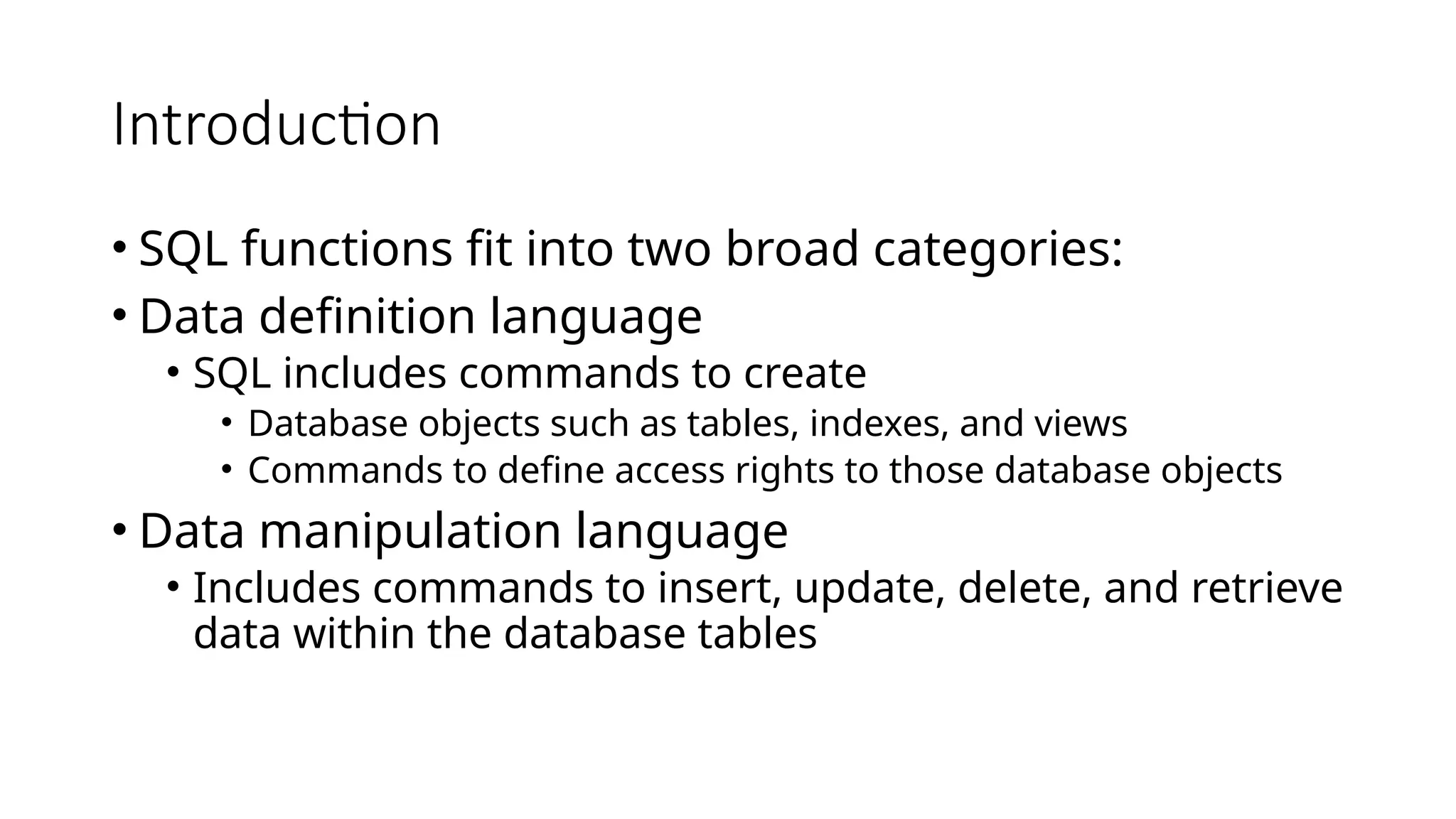 Introduction • SQL functions fit into two broad categories: • Data definition language • SQL includes commands to create • Database objects such as tables, indexes, and views • Commands to define access rights to those database objects • Data manipulation language • Includes commands to insert, update, delete, and retrieve data within the database tables 