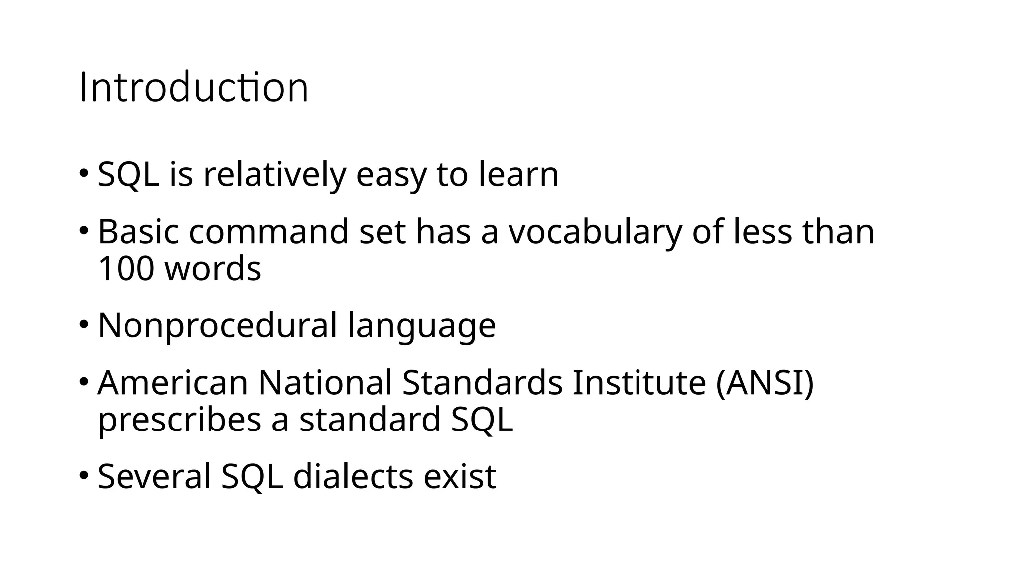 Introduction • SQL is relatively easy to learn • Basic command set has a vocabulary of less than 100 words • Nonprocedural language • American National Standards Institute (ANSI) prescribes a standard SQL • Several SQL dialects exist 