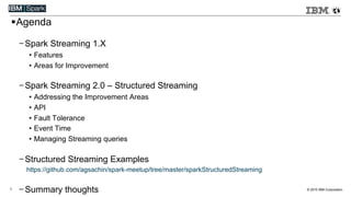 © 2015 IBM Corporation1
! Agenda
- Spark Streaming 1.X
•  Features
•  Areas for Improvement
- Spark Streaming 2.0 – Structured Streaming
•  Addressing the Improvement Areas
•  API
•  Fault Tolerance
•  Event Time
•  Managing Streaming queries
- Structured Streaming Examples
https://github.com/agsachin/spark-meetup/tree/master/sparkStructuredStreaming
- Summary thoughts
 