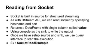 Reading from Socket
● Socket is built in source for structured streaming
● As with DStream API, we can read socket by specifying
hostname and port
● Returns a DataFrame with single column called value
● Using console as the sink to write the output
● Once we have setup source and sink, we use query
interface to start the execution
● Ex : SocketReadExample
 