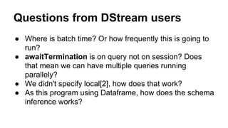 Questions from DStream users
● Where is batch time? Or how frequently this is going to
run?
● awaitTermination is on query not on session? Does
that mean we can have multiple queries running
parallely?
● We didn't specify local[2], how does that work?
● As this program using Dataframe, how does the schema
inference works?
 