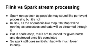 Flink vs Spark stream processing
● Spark run as soon as possible may sound like per event
processing but it’s not
● In flink, all the operations like map / flatMap will be
running as processes and data will be streamed through
it
● But in spark asap, tasks are launched for given batch
and destroyed once it’s completed
● So spark still does minibatch but with much lower
latency.
 
