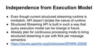 Independence from Execution Model
● Even though current structured streaming runtime is
minibatch, API doesn’t dictate the nature of runtime
● Structured Streaming API is built in such a way that
query execution model can be change in future
● Already plan for continuous processing mode to bring
structured streaming in par with flink per message
semantics
● https://issues.apache.org/jira/browse/SPARK-20928
 