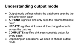 Understanding output mode
● Output mode defines what’s the dataframe seen by the
sink after each batch
● APPEND signifies sink only sees the records from last
batch
● UPDATE signifies sink sees all the changed records
across the batches
● COMPLETE signifies sink sess complete output for
every batch
● Depending on operations, we need to choose output
mode
 